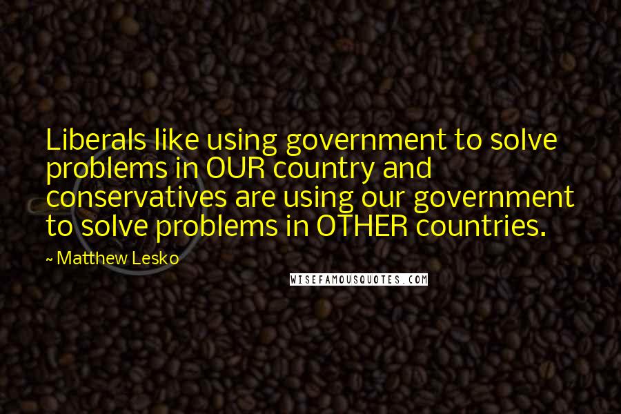Matthew Lesko quotes: Liberals like using government to solve problems in OUR country and conservatives are using our government to solve problems in OTHER countries. Matthew Lesko quotes: Liberals like using government to solve problems in OUR country and conservatives are using our government to solve problems in OTHER countries.