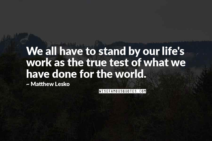 Matthew Lesko quotes: We all have to stand by our life's work as the true test of what we have done for the world.