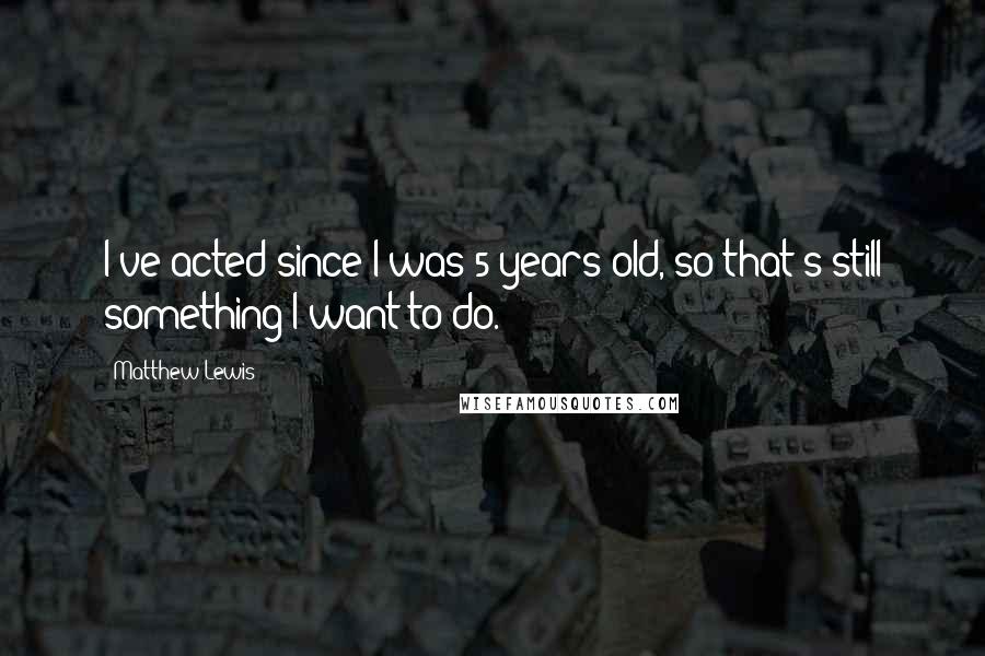 Matthew Lewis quotes: I've acted since I was 5 years old, so that's still something I want to do.