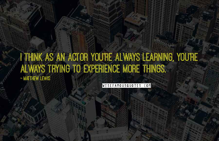 Matthew Lewis quotes: I think as an actor you're always learning, you're always trying to experience more things.