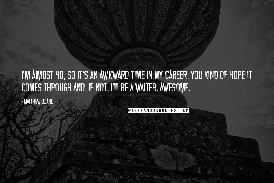Matthew Lillard quotes: I'm almost 40, so it's an awkward time in my career. You kind of hope it comes through and, if not, I'll be a waiter. Awesome. Matthew Lillard quotes: I'm almost 40, so it's an awkward time in my career. You kind of hope it comes through and, if not, I'll be a waiter. Awesome.