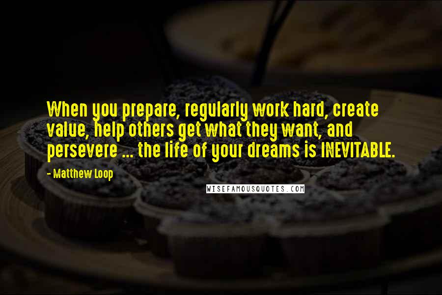 Matthew Loop quotes: When you prepare, regularly work hard, create value, help others get what they want, and persevere ... the life of your dreams is INEVITABLE.