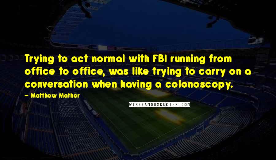 Matthew Mather quotes: Trying to act normal with FBI running from office to office, was like trying to carry on a conversation when having a colonoscopy. Matthew Mather quotes: Trying to act normal with FBI running from office to office, was like trying to carry on a conversation when having a colonoscopy.