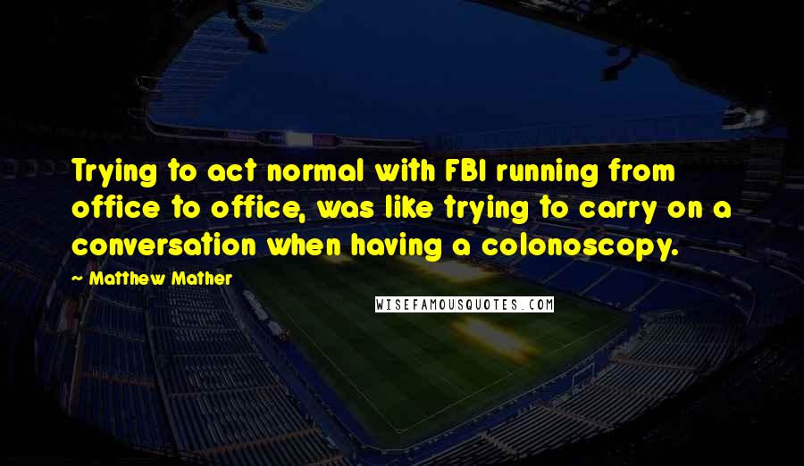 Matthew Mather quotes: Trying to act normal with FBI running from office to office, was like trying to carry on a conversation when having a colonoscopy.