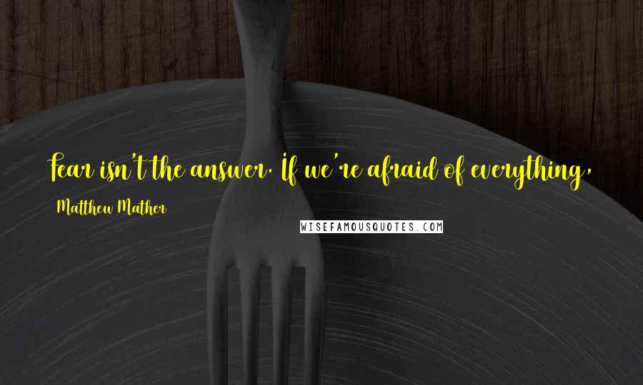 Matthew Mather quotes: Fear isn't the answer. If we're afraid of everything, then we're afraid to do anything, and that means we're giving up our freedom. Matthew Mather quotes: Fear isn't the answer. If we're afraid of everything, then we're afraid to do anything, and that means we're giving up our freedom.