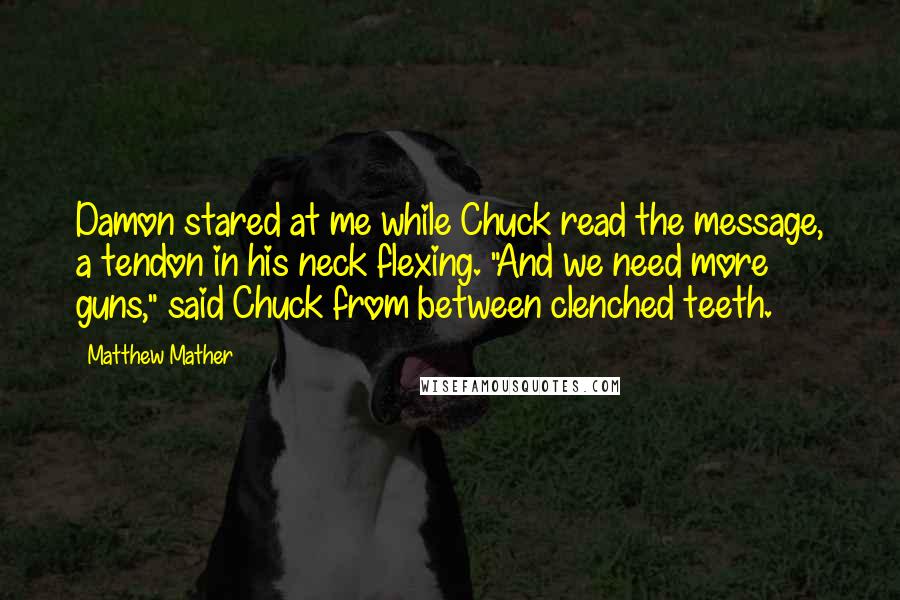 Matthew Mather quotes: Damon stared at me while Chuck read the message, a tendon in his neck flexing. "And we need more guns," said Chuck from between clenched teeth. Matthew Mather quotes: Damon stared at me while Chuck read the message, a tendon in his neck flexing. "And we need more guns," said Chuck from between clenched teeth.