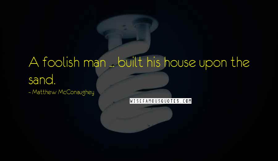 Matthew McConaughey quotes: A foolish man ... built his house upon the sand.