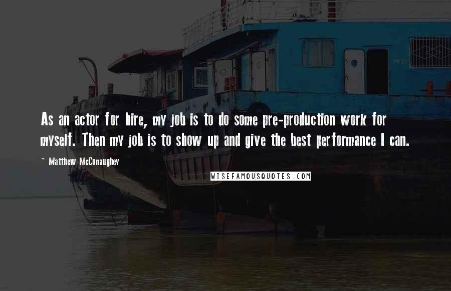 Matthew McConaughey quotes: As an actor for hire, my job is to do some pre-production work for myself. Then my job is to show up and give the best performance I can.