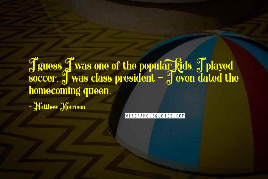 Matthew Morrison quotes: I guess I was one of the popular kids. I played soccer, I was class president - I even dated the homecoming queen. Matthew Morrison quotes: I guess I was one of the popular kids. I played soccer, I was class president - I even dated the homecoming queen.