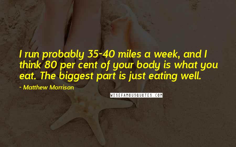Matthew Morrison quotes: I run probably 35-40 miles a week, and I think 80 per cent of your body is what you eat. The biggest part is just eating well. Matthew Morrison quotes: I run probably 35-40 miles a week, and I think 80 per cent of your body is what you eat. The biggest part is just eating well.