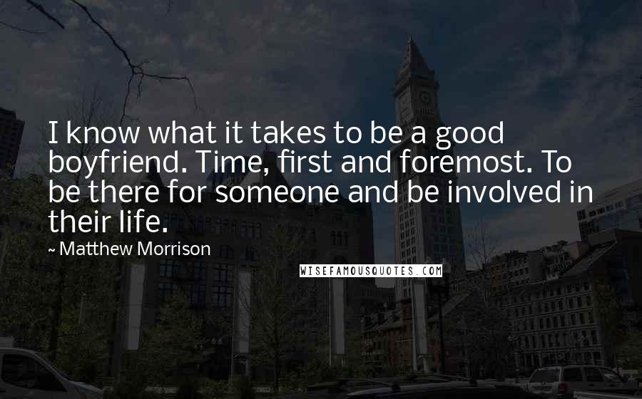 Matthew Morrison quotes: I know what it takes to be a good boyfriend. Time, first and foremost. To be there for someone and be involved in their life. Matthew Morrison quotes: I know what it takes to be a good boyfriend. Time, first and foremost. To be there for someone and be involved in their life.