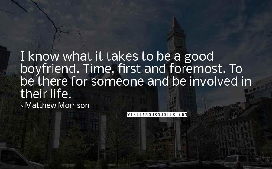 Matthew Morrison quotes: I know what it takes to be a good boyfriend. Time, first and foremost. To be there for someone and be involved in their life.