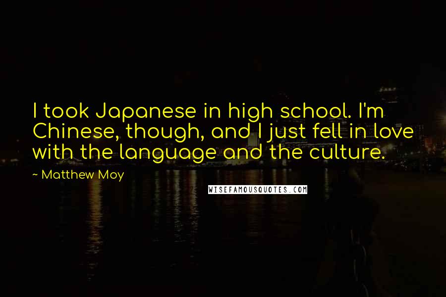 Matthew Moy quotes: I took Japanese in high school. I'm Chinese, though, and I just fell in love with the language and the culture. Matthew Moy quotes: I took Japanese in high school. I'm Chinese, though, and I just fell in love with the language and the culture.