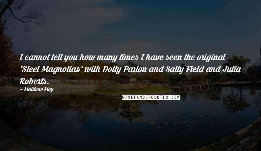 Matthew Moy quotes: I cannot tell you how many times I have seen the original 'Steel Magnolias' with Dolly Parton and Sally Field and Julia Roberts. Matthew Moy quotes: I cannot tell you how many times I have seen the original 'Steel Magnolias' with Dolly Parton and Sally Field and Julia Roberts.