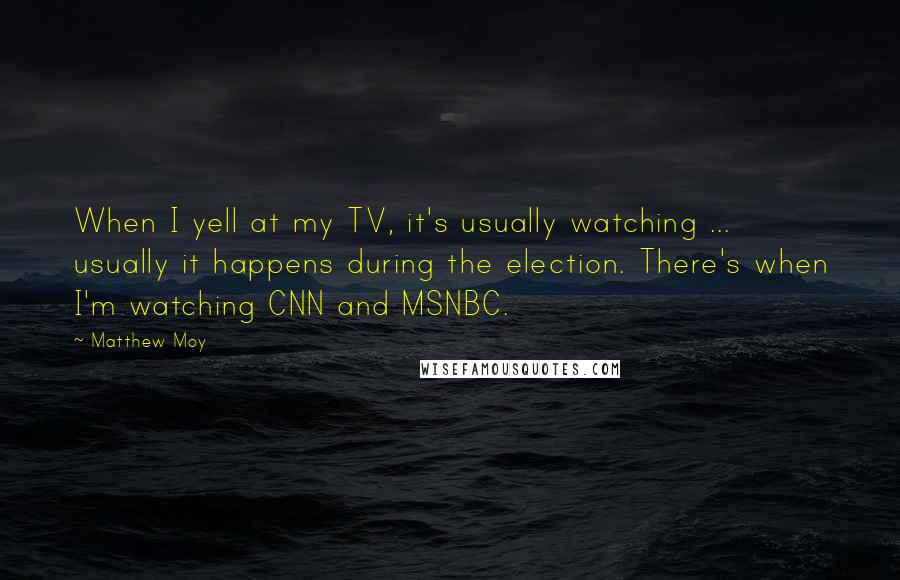 Matthew Moy quotes: When I yell at my TV, it's usually watching ... usually it happens during the election. There's when I'm watching CNN and MSNBC. Matthew Moy quotes: When I yell at my TV, it's usually watching ... usually it happens during the election. There's when I'm watching CNN and MSNBC.