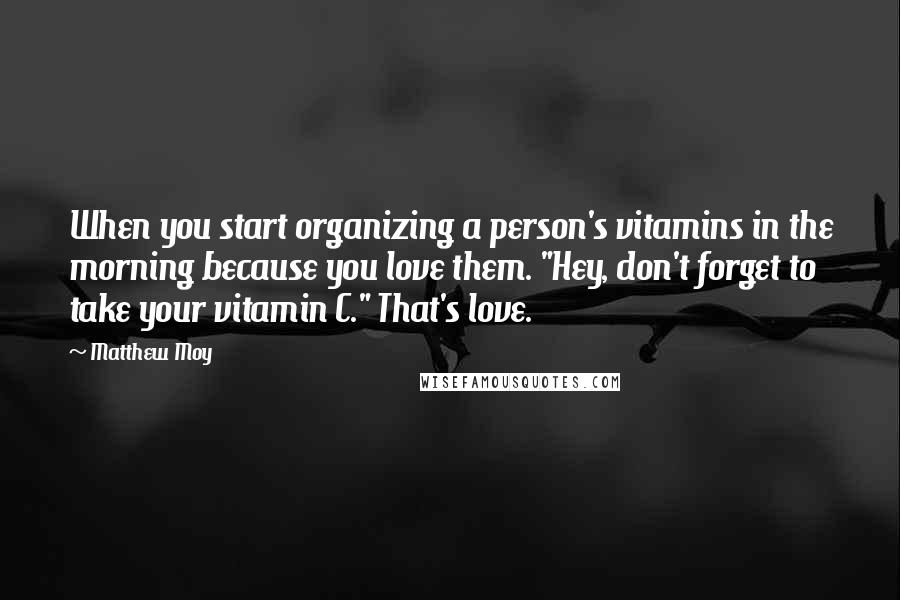 Matthew Moy quotes: When you start organizing a person's vitamins in the morning because you love them. "Hey, don't forget to take your vitamin C." That's love. Matthew Moy quotes: When you start organizing a person's vitamins in the morning because you love them. "Hey, don't forget to take your vitamin C." That's love.