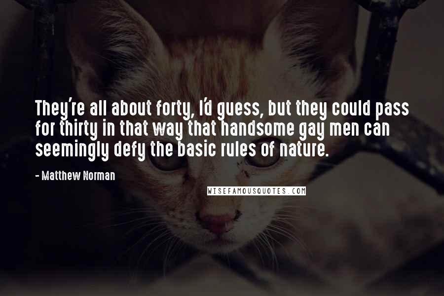 Matthew Norman quotes: They're all about forty, I'd guess, but they could pass for thirty in that way that handsome gay men can seemingly defy the basic rules of nature. Matthew Norman quotes: They're all about forty, I'd guess, but they could pass for thirty in that way that handsome gay men can seemingly defy the basic rules of nature.