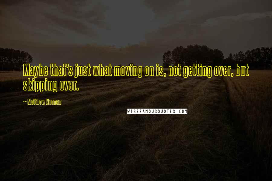 Matthew Norman quotes: Maybe that's just what moving on is, not getting over, but skipping over.