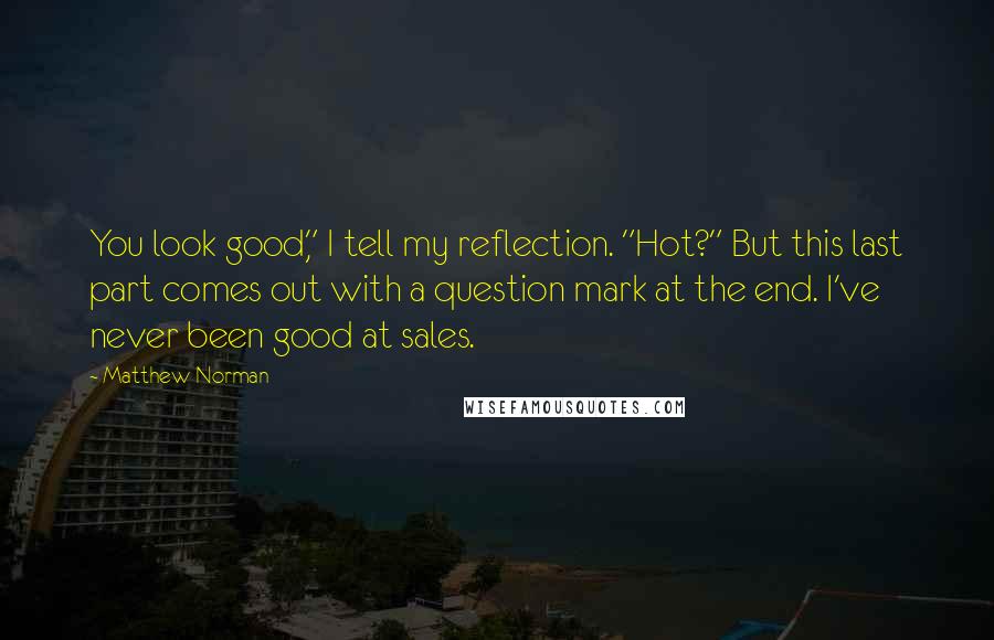 Matthew Norman quotes: You look good," I tell my reflection. "Hot?" But this last part comes out with a question mark at the end. I've never been good at sales. Matthew Norman quotes: You look good," I tell my reflection. "Hot?" But this last part comes out with a question mark at the end. I've never been good at sales.