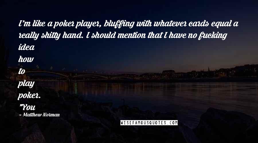 Matthew Norman quotes: I'm like a poker player, bluffing with whatever cards equal a really shitty hand. I should mention that I have no fucking idea how to play poker. "You Matthew Norman quotes: I'm like a poker player, bluffing with whatever cards equal a really shitty hand. I should mention that I have no fucking idea how to play poker. "You