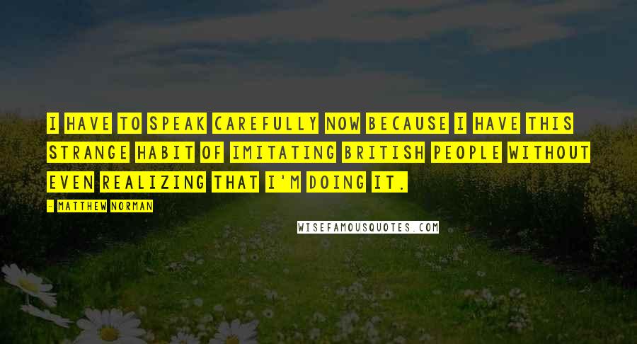 Matthew Norman quotes: I have to speak carefully now because I have this strange habit of imitating British people without even realizing that I'm doing it.
