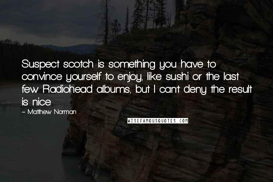 Matthew Norman quotes: Suspect scotch is something you have to convince yourself to enjoy, like sushi or the last few Radiohead albums, but I can't deny the result is nice.