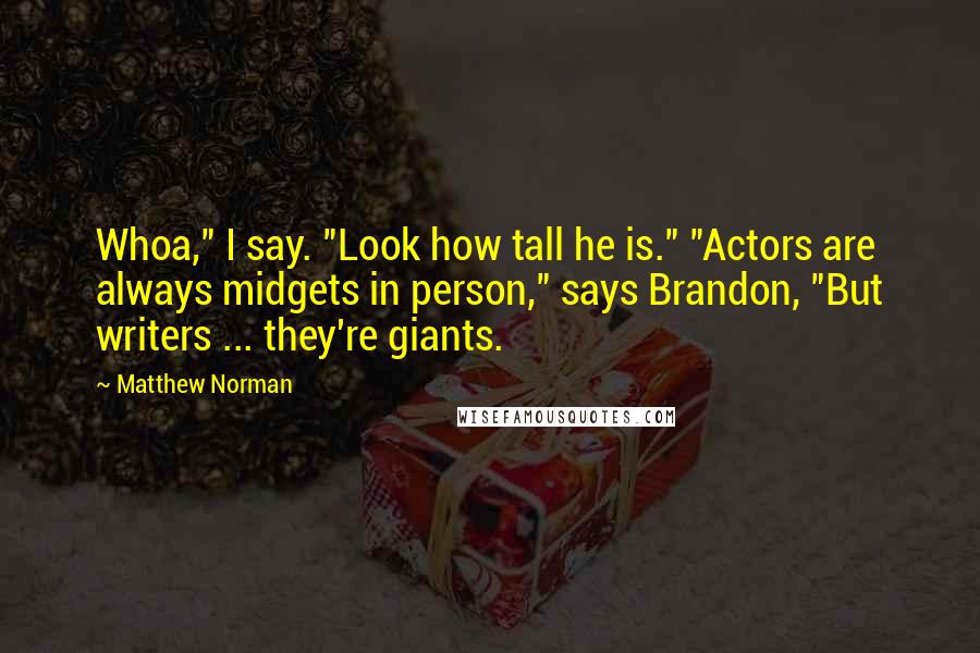 Matthew Norman quotes: Whoa," I say. "Look how tall he is." "Actors are always midgets in person," says Brandon, "But writers ... they're giants. Matthew Norman quotes: Whoa," I say. "Look how tall he is." "Actors are always midgets in person," says Brandon, "But writers ... they're giants.