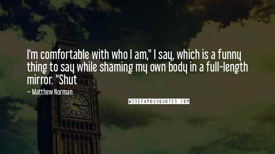 Matthew Norman quotes: I'm comfortable with who I am," I say, which is a funny thing to say while shaming my own body in a full-length mirror. "Shut