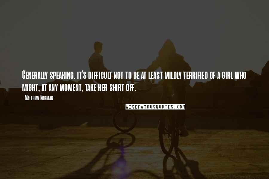 Matthew Norman quotes: Generally speaking, it's difficult not to be at least mildly terrified of a girl who might, at any moment, take her shirt off.