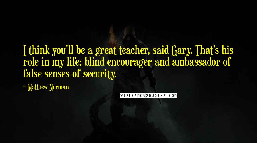 Matthew Norman quotes: I think you'll be a great teacher, said Gary. That's his role in my life: blind encourager and ambassador of false senses of security.