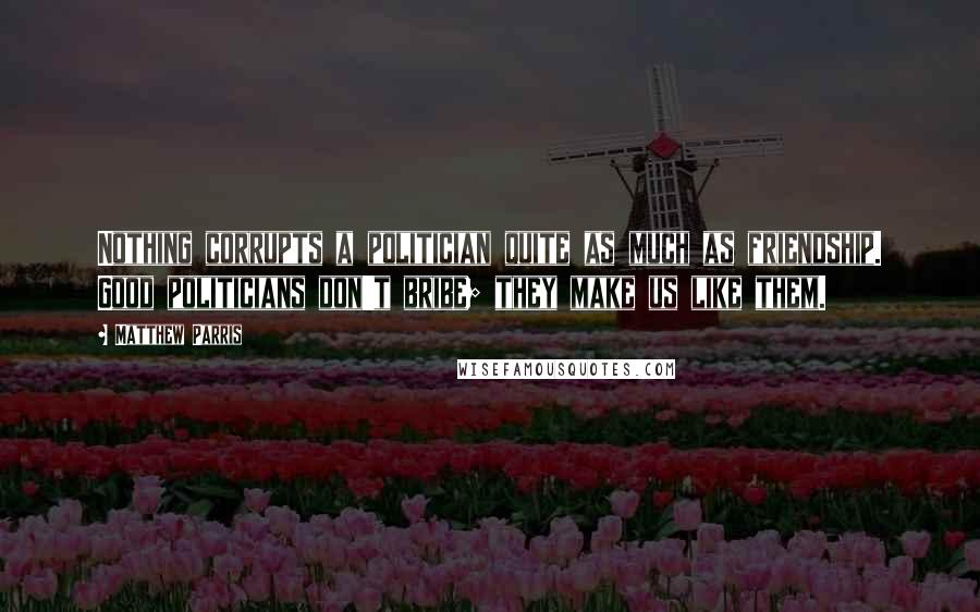Matthew Parris quotes: Nothing corrupts a politician quite as much as friendship. Good politicians don't bribe; they make us like them.