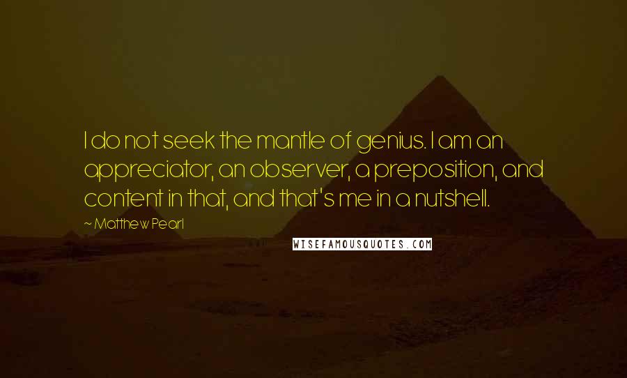 Matthew Pearl quotes: I do not seek the mantle of genius. I am an appreciator, an observer, a preposition, and content in that, and that's me in a nutshell.