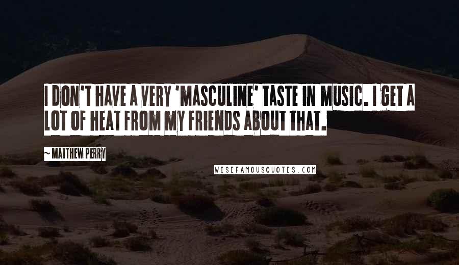 Matthew Perry quotes: I don't have a very 'masculine' taste in music. I get a lot of heat from my friends about that.