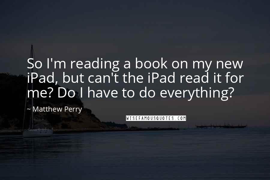 Matthew Perry quotes: So I'm reading a book on my new iPad, but can't the iPad read it for me? Do I have to do everything?
