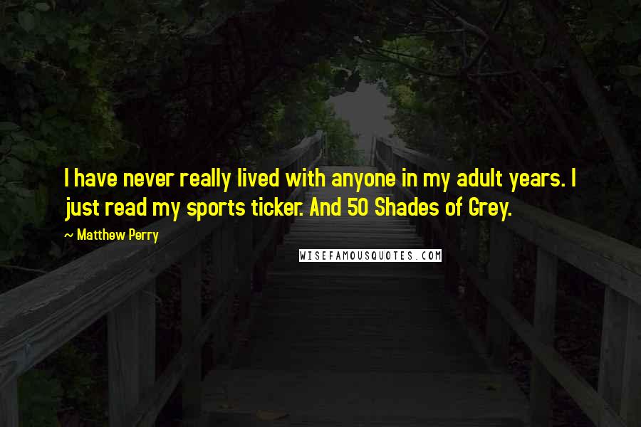 Matthew Perry quotes: I have never really lived with anyone in my adult years. I just read my sports ticker. And 50 Shades of Grey.
