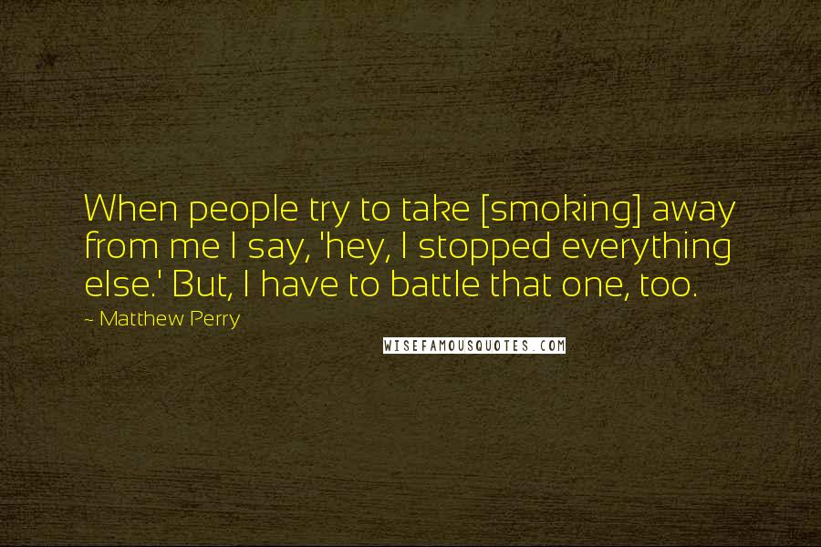 Matthew Perry quotes: When people try to take [smoking] away from me I say, 'hey, I stopped everything else.' But, I have to battle that one, too.