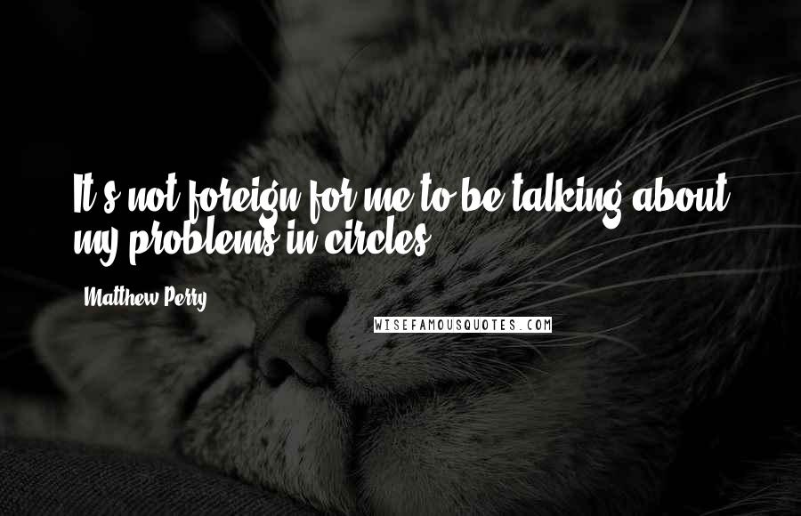 Matthew Perry quotes: It's not foreign for me to be talking about my problems in circles.
