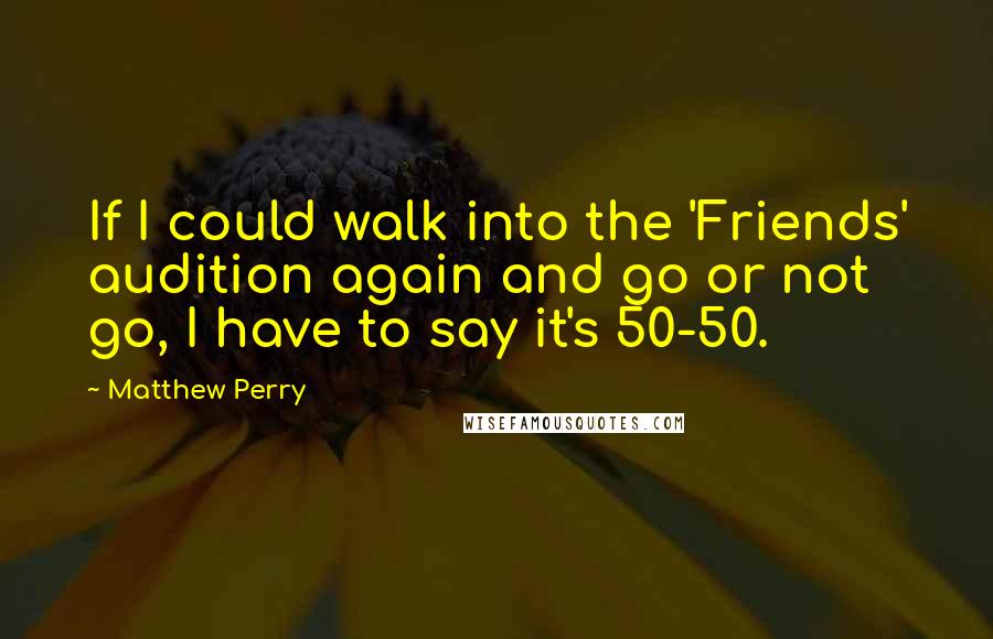 Matthew Perry quotes: If I could walk into the 'Friends' audition again and go or not go, I have to say it's 50-50.