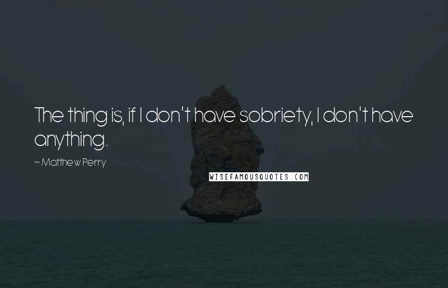 Matthew Perry quotes: The thing is, if I don't have sobriety, I don't have anything.