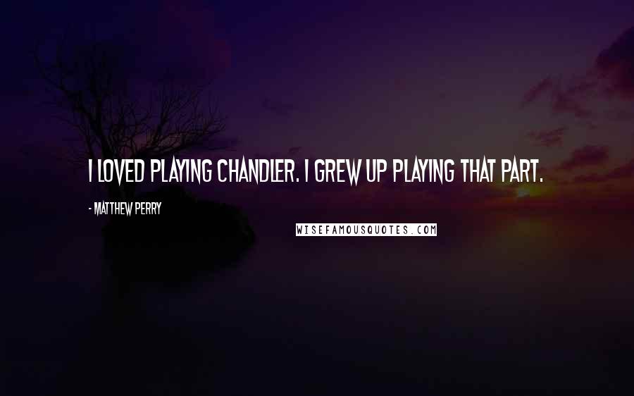 Matthew Perry quotes: I loved playing Chandler. I grew up playing that part.