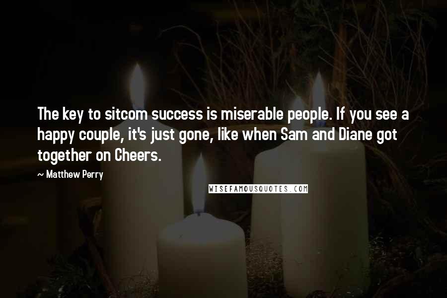 Matthew Perry quotes: The key to sitcom success is miserable people. If you see a happy couple, it's just gone, like when Sam and Diane got together on Cheers.