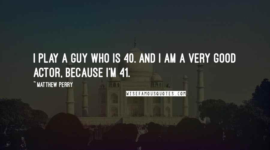 Matthew Perry quotes: I play a guy who is 40. And I am a very good actor, because I'm 41.