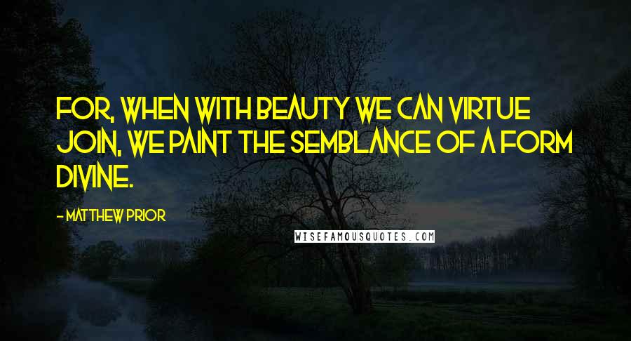 Matthew Prior quotes: For, when with beauty we can virtue join, We paint the semblance of a form divine.