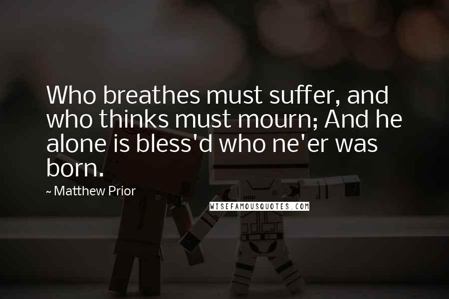 Matthew Prior quotes: Who breathes must suffer, and who thinks must mourn; And he alone is bless'd who ne'er was born.