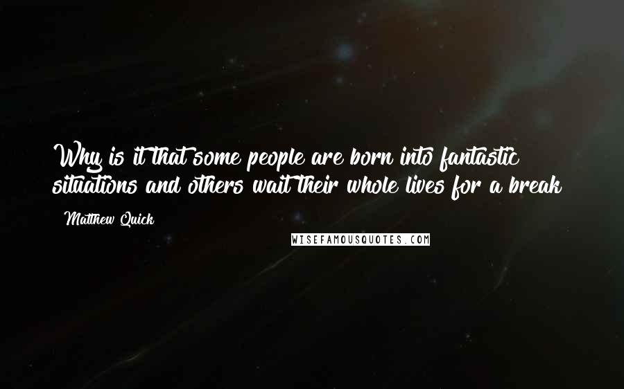 Matthew Quick quotes: Why is it that some people are born into fantastic situations and others wait their whole lives for a break?