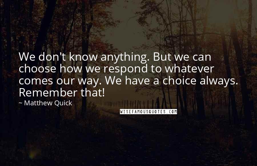 Matthew Quick quotes: We don't know anything. But we can choose how we respond to whatever comes our way. We have a choice always. Remember that!