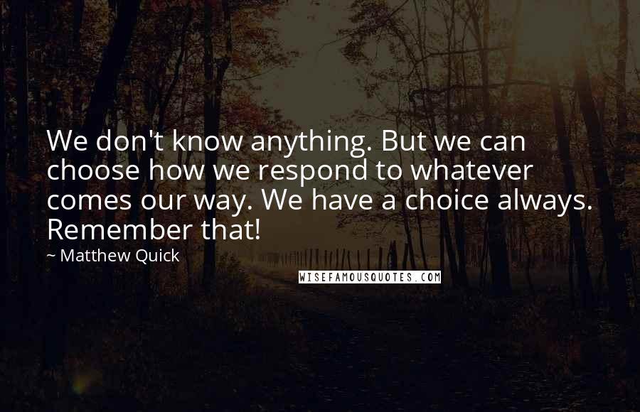 Matthew Quick quotes: We don't know anything. But we can choose how we respond to whatever comes our way. We have a choice always. Remember that! Matthew Quick quotes: We don't know anything. But we can choose how we respond to whatever comes our way. We have a choice always. Remember that!