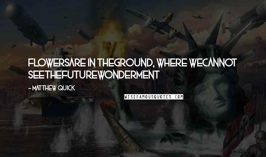 Matthew Quick quotes: FlowersAre in theGround, Where weCannot seeTheFutureWonderment