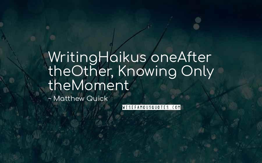 Matthew Quick quotes: WritingHaikus oneAfter theOther, Knowing Only theMoment