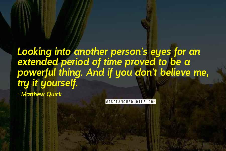 Matthew Quick quotes: Looking into another person's eyes for an extended period of time proved to be a powerful thing. And if you don't believe me, try it yourself. Matthew Quick quotes: Looking into another person's eyes for an extended period of time proved to be a powerful thing. And if you don't believe me, try it yourself.